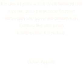 Bei uns ist jeder auf ihr Wohl bedacht und  möchte, dass sie schöne Stunden  verbringen und gerne wiederkommen. Gönnen Sie sich einen  kulinarischen Kurzurlaub.  Wir wünschen Ihnen einen  angenehmen Aufenthalt. Guten Appetit!